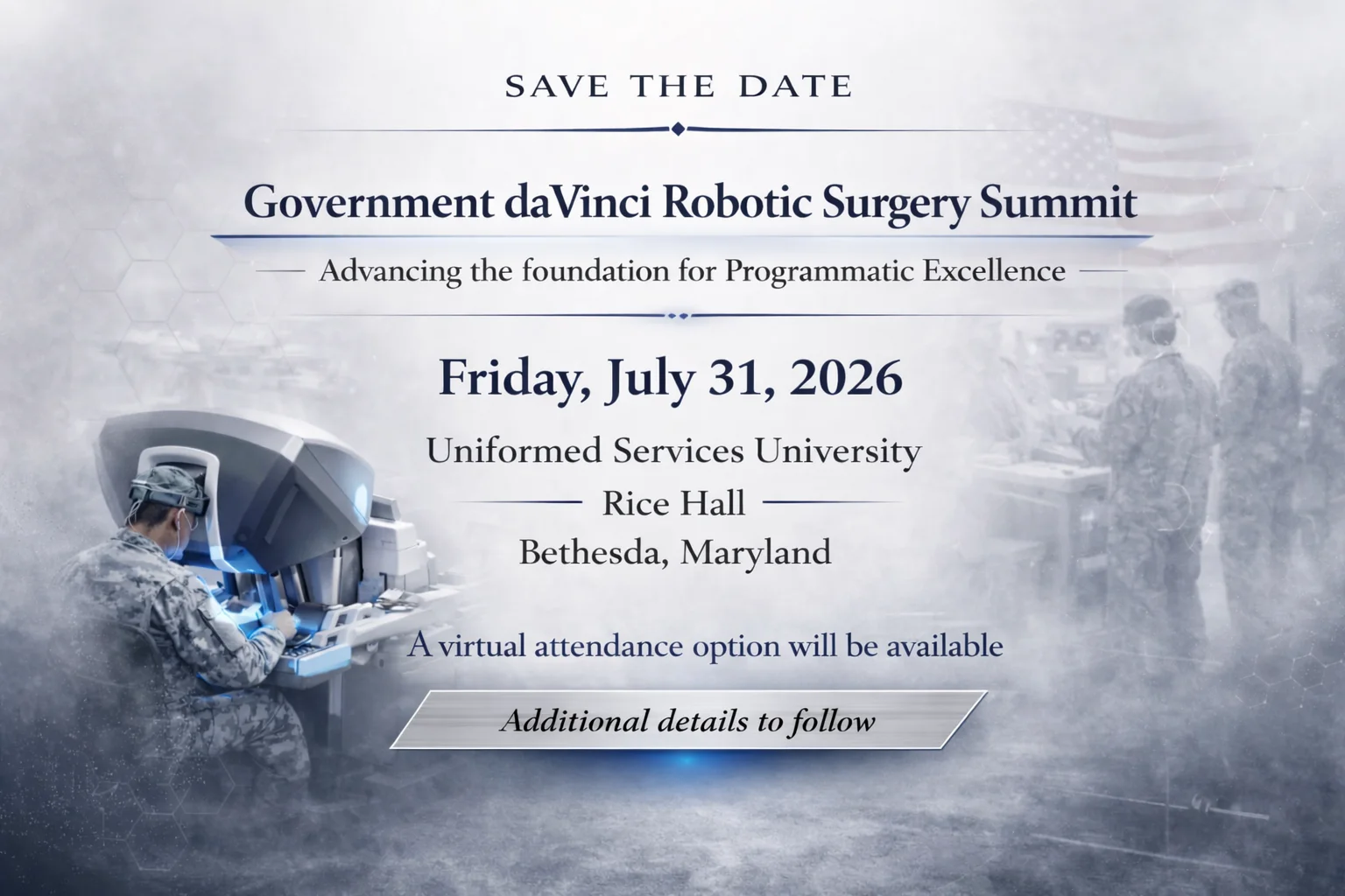 Government daVinci Robotic Surgery Summit Save the Date | July 31, 2026 | Bethesda, Maryland Save the Date graphic for the Government daVinci Robotic Surgery Summit on Friday, July 31, 2026, at Uniformed Services University in Rice Hall, Bethesda, Maryland. The design features military medical personnel using robotic surgical technology with a soft blue and gray background. Text highlights the summit theme, “Advancing the foundation for Programmatic Excellence,” and notes that a virtual attendance option will be available.